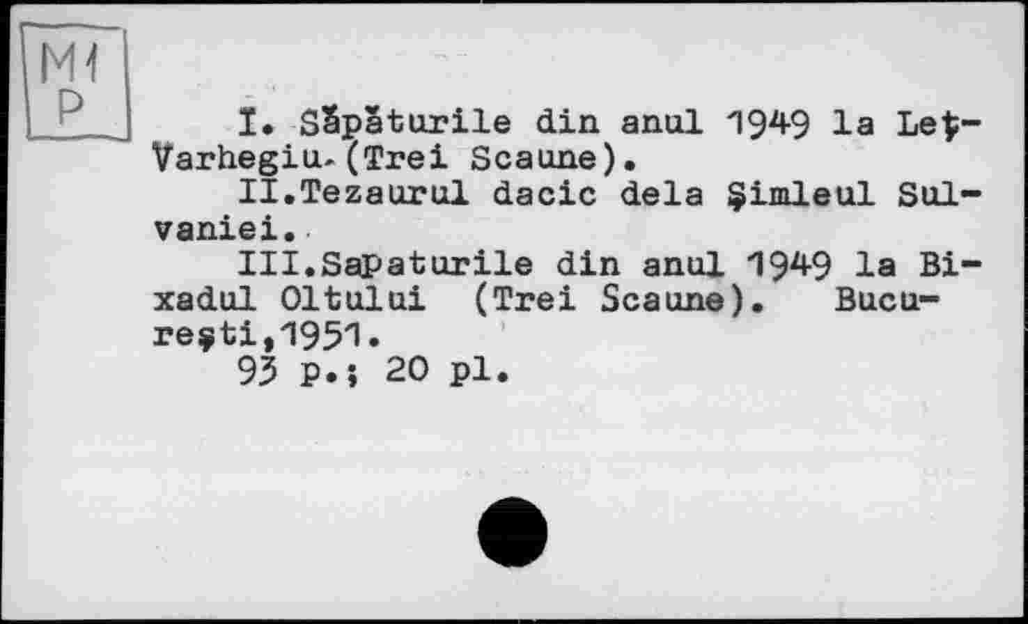 ﻿I.	SSpatnrile din anal 1949 la Le$-Varhegin-(Trei Scanne).
II.	Tezaurnl dacic delà §imleul Sol-vaniei.
III.	SaPaturile din anul 1949 la Bi-xadul Oltnlni (Trei Scanne). Bucu-reçti,1951.
93 p.î 20 pl.